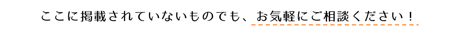 ここに掲載されていないものでも、お気軽にご相談ください。